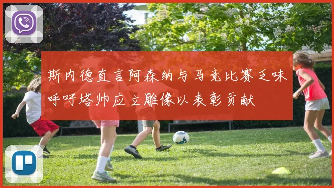斯内德直言阿森纳与马竞比赛乏味呼吁塔帅应立雕像以表彰贡献
