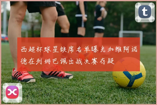 西超杯球星缺席名单曝光加维阿诺德在列姆巴佩出战决赛存疑