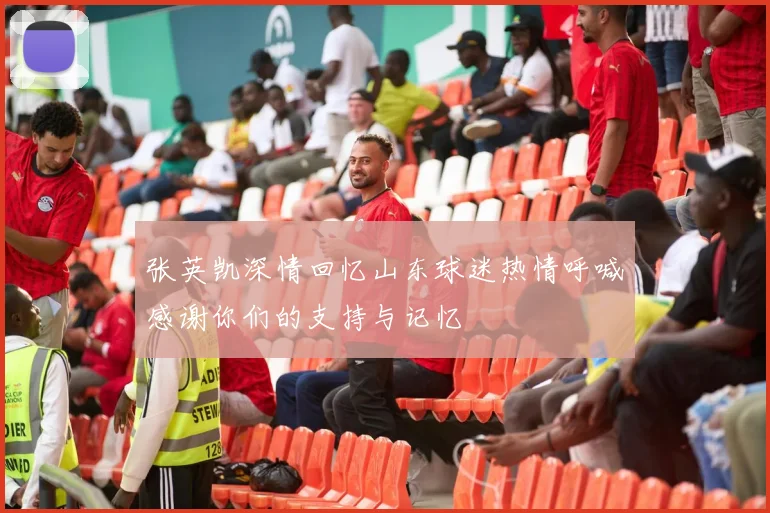 张英凯深情回忆山东球迷热情呼喊感谢你们的支持与记忆