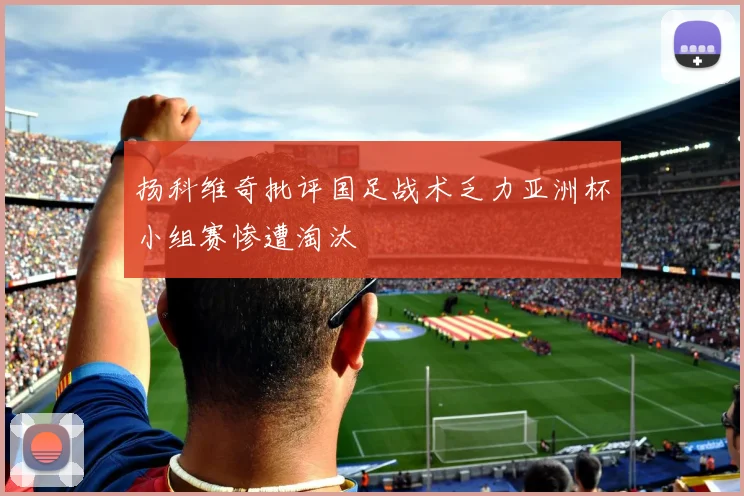 扬科维奇批评国足战术乏力亚洲杯小组赛惨遭淘汰