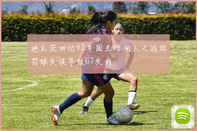迪瓦茨回忆02年国王对湖人之战称罚球失误导致G7失利