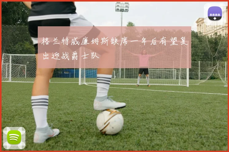 格兰特威廉姆斯缺席一年后有望复出迎战爵士队