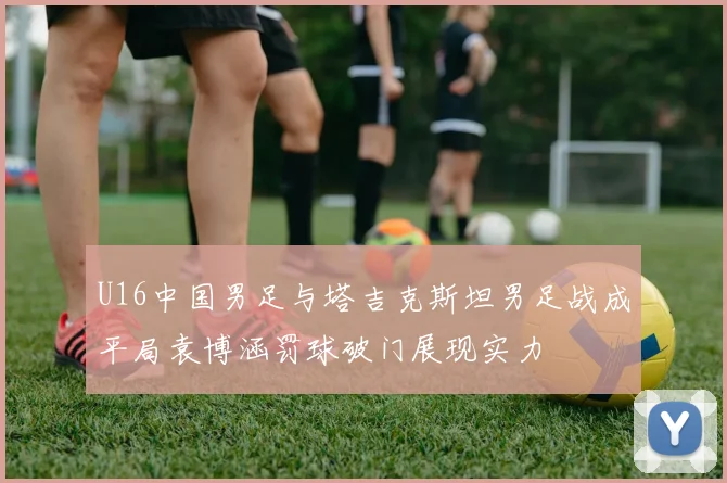 U16中国男足与塔吉克斯坦男足战成平局袁博涵罚球破门展现实力