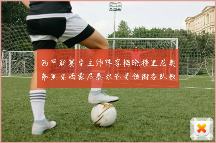 西甲新赛季主帅阵容揭晓穆里尼奥弗里克西蒙尼泰尔齐奇领衔各队教练团