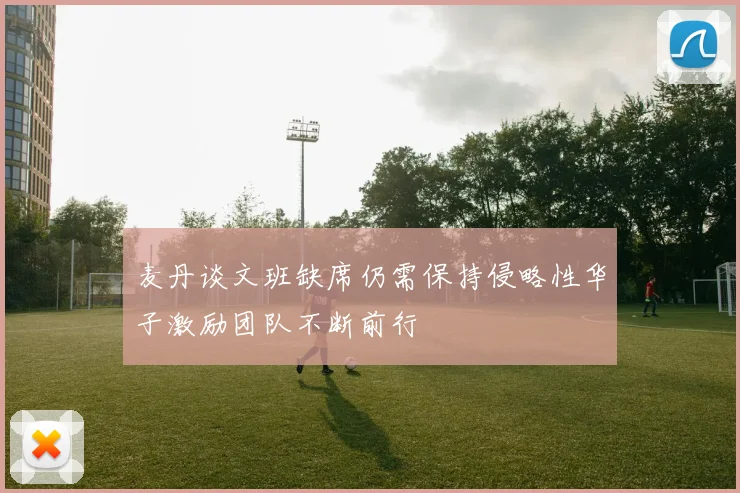 麦丹谈文班缺席仍需保持侵略性华子激励团队不断前行