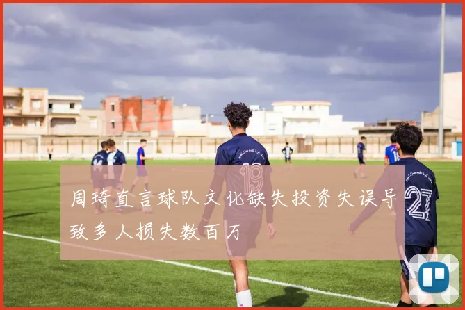 周琦直言球队文化缺失投资失误导致多人损失数百万