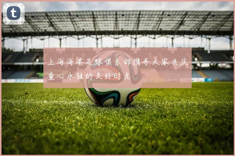 上海海港足球俱乐部携手大家共庆童心永驻的美好时光