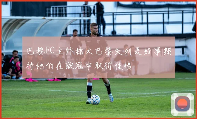 巴黎FC主帅称大巴黎失利是好事期待他们在欧冠中取得佳绩