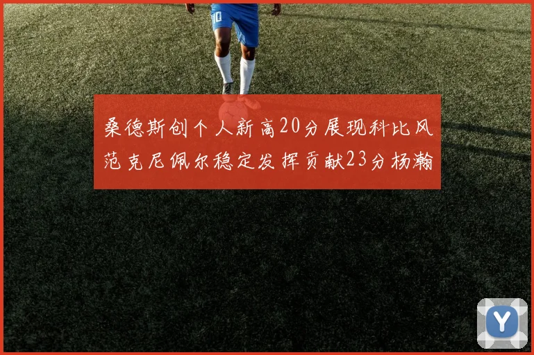 桑德斯创个人新高20分展现科比风范克尼佩尔稳定发挥贡献23分杨瀚森短短2分钟斩获4分