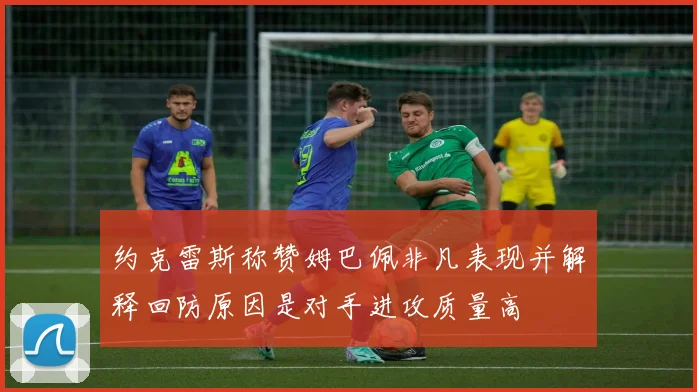 约克雷斯称赞姆巴佩非凡表现并解释回防原因是对手进攻质量高