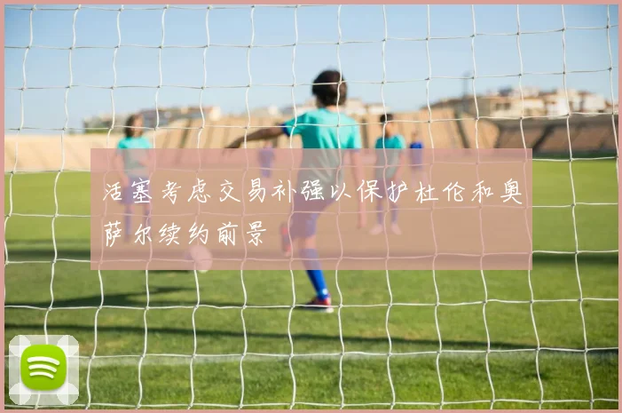 活塞考虑交易补强以保护杜伦和奥萨尔续约前景