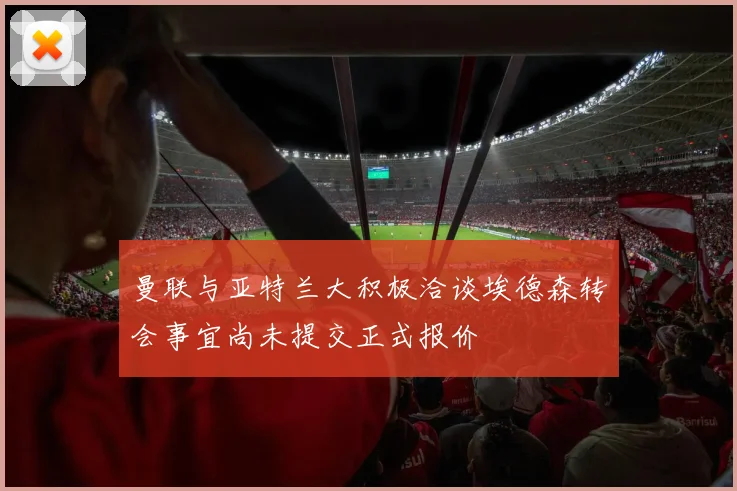 曼联与亚特兰大积极洽谈埃德森转会事宜尚未提交正式报价