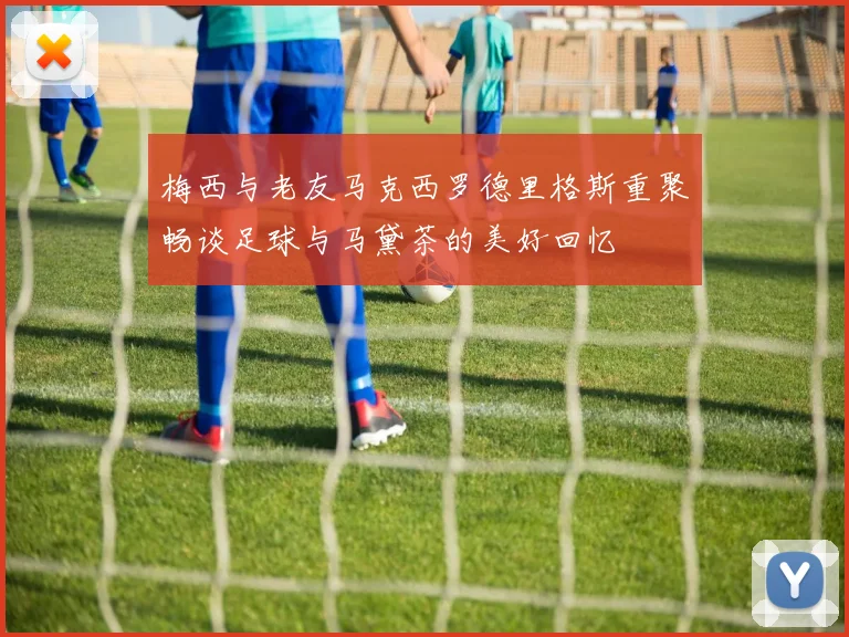 梅西与老友马克西罗德里格斯重聚畅谈足球与马黛茶的美好回忆