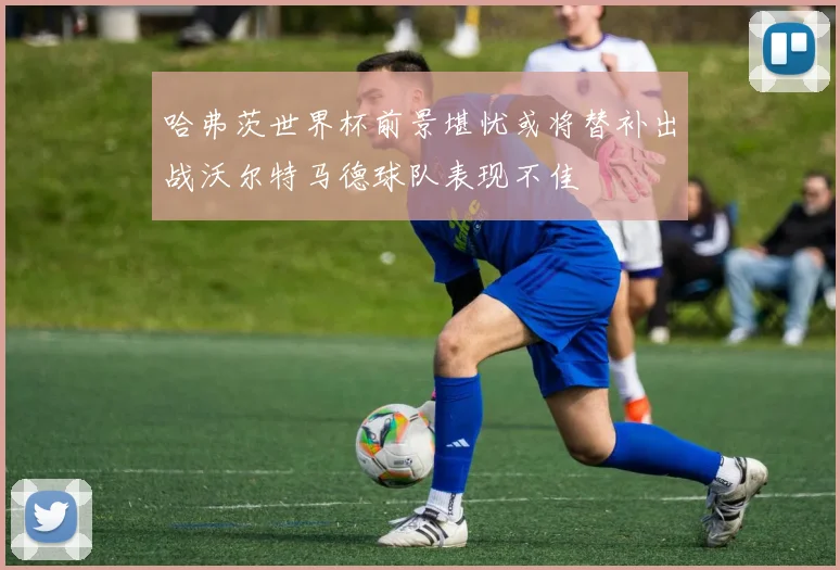哈弗茨世界杯前景堪忧或将替补出战沃尔特马德球队表现不佳