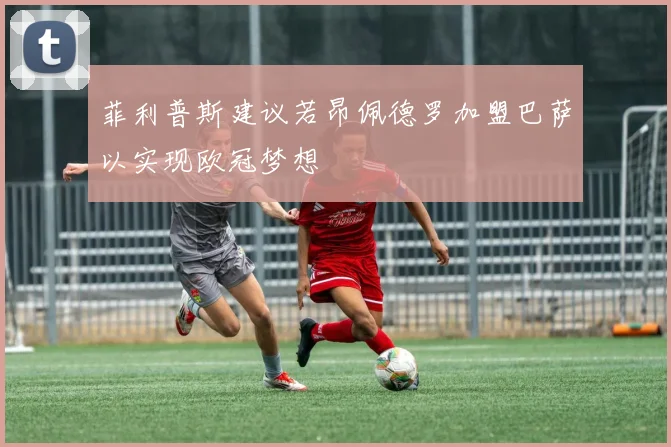 菲利普斯建议若昂佩德罗加盟巴萨以实现欧冠梦想