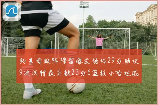 约基奇缺阵穆雷爆发场均29分助攻9次沃特森贡献23分6篮板小哈达威也有17分表现出色