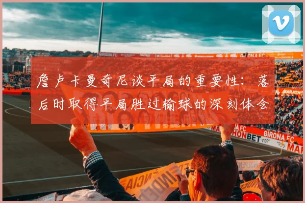 詹卢卡曼奇尼谈平局的重要性：落后时取得平局胜过输球的深刻体会