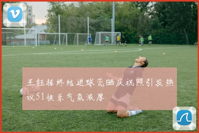 王钰栋终结进球荒晒庆祝照引发热议51快乐气氛浓厚