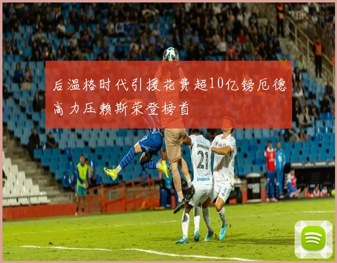 后温格时代引援花费超10亿镑厄德高力压赖斯荣登榜首