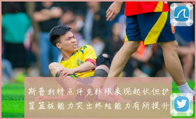 斯普利特点评克林根表现起伏但护筐篮板能力突出终结能力有所提升