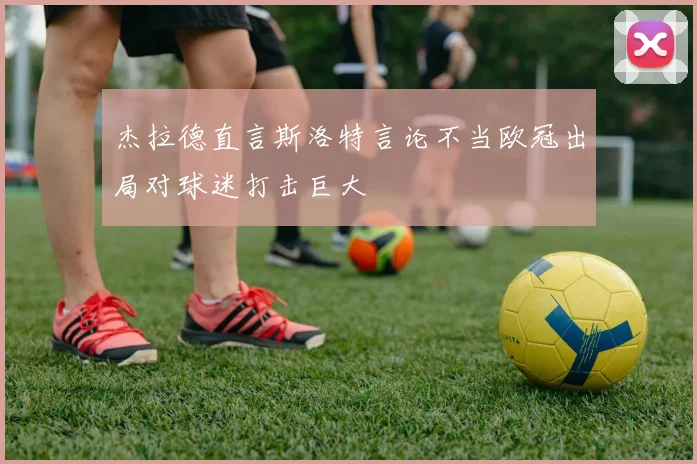 杰拉德直言斯洛特言论不当欧冠出局对球迷打击巨大